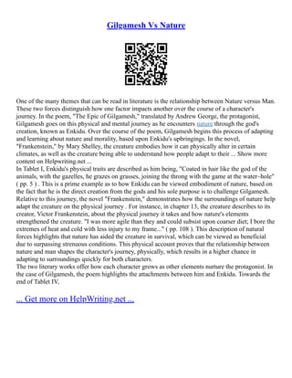 Gilgamesh Vs Nature
One of the many themes that can be read in literature is the relationship between Nature versus Man.
These two forces distinguish how one factor impacts another over the course of a character's
journey. In the poem, "The Epic of Gilgamesh," translated by Andrew George, the protagonist,
Gilgamesh goes on this physical and mental journey as he encounters nature through the god's
creation, known as Enkidu. Over the course of the poem, Gilgamesh begins this process of adapting
and learning about nature and morality, based upon Enkidu's upbringings. In the novel,
"Frankenstein," by Mary Shelley, the creature embodies how it can physically alter in certain
climates, as well as the creature being able to understand how people adapt to their ... Show more
content on Helpwriting.net ...
In Tablet I, Enkidu's physical traits are described as him being, "Coated in hair like the god of the
animals, with the gazelles, he grazes on grasses, joining the throng with the game at the water–hole"
( pp. 5 ) . This is a prime example as to how Enkidu can be viewed embodiment of nature, based on
the fact that he is the direct creation from the gods and his sole purpose is to challenge Gilgamesh.
Relative to this journey, the novel "Frankenstein," demonstrates how the surroundings of nature help
adapt the creature on the physical journey . For instance, in chapter 13, the creature describes to its
creator, Victor Frankenstein, about the physical journey it takes and how nature's elements
strengthened the creature. "I was more agile than they and could subsist upon coarser diet; I bore the
extremes of heat and cold with less injury to my frame..." ( pp. 108 ). This description of natural
forces highlights that nature has aided the creature in survival, which can be viewed as beneficial
due to surpassing strenuous conditions. This physical account proves that the relationship between
nature and man shapes the character's journey, physically, which results in a higher chance in
adapting to surroundings quickly for both characters.
The two literary works offer how each character grows as other elements nurture the protagonist. In
the case of Gilgamesh, the poem highlights the attachments between him and Enkidu. Towards the
end of Tablet IV,
... Get more on HelpWriting.net ...
 