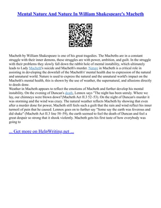 Mental Nature And Nature In William Shakespeare's Macbeth
Macbeth by William Shakespeare is one of his great tragedies. The Macbeths are in a constant
struggle with their inner demons, these struggles are with power, ambition, and guilt. In the struggle
with their problems they slowly fall down the rabbit hole of mental instability, which ultimately
leads to Lady Macbeth's suicide and Macbeth's murder. Nature in Macbeth is a critical role in
assisting in developing the downfall of the Macbeth's' mental health due to expression of the natural
and unnatural world. Nature is used to express the natural and the unnatural world's impact on the
Macbeth's mental health, this is shown by the use of weather, the supernatural, and allusions directly
to deeds done.
Weather in Macbeth appears to reflect the emotions of Macbeth and further develop his mental
instability. On the evening of Duncan's death, Lennox says "The night has been unruly. Where we
lay, our chimneys were blown down"(Macbeth Act II.3 52–53). On the night of Duncan's murder it
was storming and the wind was crazy. The natural weather reflects Macbeth by showing that even
after a murder done for power, Macbeth still feels such a guilt that the rain and wind reflect his inner
turmoil of pain that he caused. Lennox goes on to further say "Some say the earth was feverous and
did shake" (Macbeth Act II.3 line 58–59), the earth seemed to feel the death of Duncan and feel a
great despair so strong that it shook violently. Macbeth gets his first taste of how everybody was
going to
... Get more on HelpWriting.net ...
 