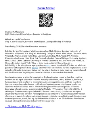 Nature Science
Christine V. McLelland
GSA Distinguished Earth Science Educator in Residence
Reviewers and Contributors:
Gary B. Lewis Director, Education and Outreach, Geological Society of America
Contributing GSA Education Committee members:
Rob Van der Voo University of Michigan, Ann Arbor, Mich. Keith A. Sverdrup University of
Wisconsin, Milwaukee, Wis. Mary M. Riestenberg College of Mount Saint Joseph, Cincinnati, Ohio
Virginia L. Peterson Grand Valley State University, Allendale, Mich. Wendi J.W. Williams
University of Arkansas, Little Rock, Ark. Sandra Rutherford Eastern Michigan University, Ypsilanti,
Mich. Larissa Grawe DeSantis University of Florida, Gainesville, Fla. Aida Awad Des Plaines, Ill.
Stephen R. Mattox Grand Valley State ... Show more content on Helpwriting.net ...
Falsiﬁability is the principle that a proposition or theory cannot be scientiﬁc if it does not admit the
possibility of being shown false. Science takes the whole universe and any and all phenomena in the
natural world under its purview, limited only by what is feasible to study given our current physical
and ﬁscal limitations. Anything that cannot be observed or measured or shown to be
false is not amenable to scientiﬁc investigation. Explanations that cannot be based on empirical
evidence are not a part of science (National Academy of Sciences, 1998). Science is, however, a
human endeavor and is subject to personal prejudices, misapprehensions, and bias. Over time,
however, repeated reproduction and veriﬁcation of observations and experimental results can
overcome these weaknesses. That is one of the strengths of the scientiﬁc process. Scientiﬁc
knowledge is based on some assumptions (after Nickels, 1998), such as The world is REAL; it
exists apart from our sensory perception of it. Humans can accurately perceive and attempt to
understand the physical universe. Natural processes are sufﬁcient to explain or account for natural
phenomena or events. In other words, scientists must explain the natural in terms of the natural (and
not the supernatural, which, lacking any independent evidence, is not falsiﬁable and therefore not
science), although humans may not currently recognize what
... Get more on HelpWriting.net ...
 