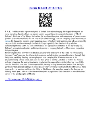 Nature In Lord Of The Flies
J. R. R. Tolkien's works capture a myriad of themes that are thoroughly developed throughout his
meta–narrative. I contend that one cannot simply ignore the environmentalist aspects of J R. R.
Tolkien's The Lord of the Rings. He loathed the needless disruption and devastation of nature for the
purpose of advancement and did not care much for technology. Tolkien allegedly loved the beauty of
nature. He frequently presents a very negative image of industry and technological advancement. He
expressed this sentiment through Lord of the Rings especially, but also in the legendarium
surrounding Middle Earth. He also demonstrated his appreciation of nature in his day to day life.
Tolkien's appreciation of nature and the environment is expressed clearly ... Show more content on
Helpwriting.net ...
Sam Gamgee is first introduced as Frodo's gardener and landscaper in the Shire. He subsequently
becomes Frodo's steward for all practical purposes, and admirably manages his charge through their
long quest, cooking, feeding, encouraging and even carrying him. Upon their return to an
environmentally altered Shire, Sam uses the dust given to him by Galadriel to restore the polluted
soil and rejuvenate the scarred landscape, producing the greatest harvest the following year, 1420,
that the Shire had ever seen. Sam completed his journey having become much more than a simple
gardener: "Sam planted saplings in all the places where specially beautiful or beloved trees had been
destroyed... He went up and down the Shire in this labour... he was often away in the Shire on his
forestry work" (RK, 303–4). Sam is not the only one. Respect and love for nature is one of the chief
values of the good peoples of Middle
... Get more on HelpWriting.net ...
 