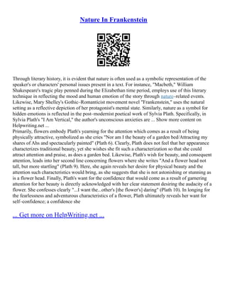 Nature In Frankenstein
Through literary history, it is evident that nature is often used as a symbolic representation of the
speaker's or characters' personal issues present in a text. For instance, "Macbeth," William
Shakespeare's tragic play penned during the Elizabethan time period, employs use of this literary
technique in reflecting the mood and human emotion of the story through nature–related events.
Likewise, Mary Shelley's Gothic–Romanticist movement novel "Frankenstein," uses the natural
setting as a reflective depiction of her protagonist's mental state. Similarly, nature as a symbol for
hidden emotions is reflected in the post–modernist poetical work of Sylvia Plath. Specifically, in
Sylvia Plath's "I Am Vertical," the author's unconscious anxieties are ... Show more content on
Helpwriting.net ...
Primarily, flowers embody Plath's yearning for the attention which comes as a result of being
physically attractive, symbolized as she cries "Nor am I the beauty of a garden bed/Attracting my
shares of Ahs and spectacularly painted" (Plath 6). Clearly, Plath does not feel that her appearance
characterizes traditional beauty, yet she wishes she fit such a characterization so that she could
attract attention and praise, as does a garden bed. Likewise, Plath's wish for beauty, and consequent
attention, leads into her second line concerning flowers where she writes "And a flower head not
tall, but more startling" (Plath 9). Here, she again reveals her desire for physical beauty and the
attention such characteristics would bring, as she suggests that she is not astonishing or stunning as
is a flower head. Finally, Plath's want for the confidence that would come as a result of garnering
attention for her beauty is directly acknowledged with her clear statement desiring the audacity of a
flower. She confesses clearly "...I want the...other's [the flower's] daring" (Plath 10). In longing for
the fearlessness and adventurous characteristics of a flower, Plath ultimately reveals her want for
self–confidence; a confidence she
... Get more on HelpWriting.net ...
 