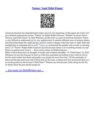 Nature 'And Fitful Flame'
American literature has depended upon nature since its very beginning. In this paper, the writer will
give detailed explanations on how "Nature" by Ralph Waldo Emerson, "Walden" by Henry David
Thoreau, and Fitful Flame" by Walt Whitman, all take roles as a part of American literature. Nature
is very difficult to understand yet it's very sophisticated. It contains different sorts of animals, plants,
and interesting things like night and day and how much it changes when day turns to night. Rain and
sunlight play an important role as well. "Nature is a setting that fits equally well a comic or morning
piece." In "Nature" Ralph Waldo Emerson says this because nature is in everything around you and
there's no getting away from it. ... Show more content on Helpwriting.net ...
While wind in procession on thoughts, O tender and wondrous thoughts." In "Fitful Flame" by Walt
Whitman, he says this because he feels as if the trees and plants are calling to him while he sits by
the fire and it makes him think and ponder over people far away from him. "Of life and death, of
home and the past and loved, and of those that are far away, a solemn and slow procession there as I
sit on the ground, by the bivouac's fitful flame." Witman says this because while sitting by the fire,
he thinks about the past and the people he
... Get more on HelpWriting.net ...
 
