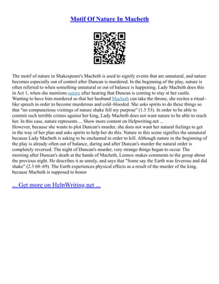 Motif Of Nature In Macbeth
The motif of nature in Shakespeare's Macbeth is used to signify events that are unnatural, and nature
becomes especially out of control after Duncan is murdered. In the beginning of the play, nature is
often referred to when something unnatural or out of balance is happening. Lady Macbeth does this
in Act 1, when she mentions nature after hearing that Duncan is coming to stay at her castle.
Wanting to have him murdered so that her husband Macbeth can take the throne, she recites a ritual–
like speech in order to become murderous and cold–blooded. She asks spirits to do these things so
that "no compunctious visitings of nature shake fell my purpose" (1.5 53). In order to be able to
commit such terrible crimes against her king, Lady Macbeth does not want nature to be able to reach
her. In this case, nature represents ... Show more content on Helpwriting.net ...
However, because she wants to plot Duncan's murder, she does not want her natural feelings to get
in the way of her plan and asks spirits to help her do this. Nature in this scene signifies the unnatural
because Lady Macbeth is asking to be enchanted in order to kill. Although nature in the beginning of
the play is already often out of balance, during and after Duncan's murder the natural order is
completely reversed. The night of Duncan's murder, very strange things began to occur. The
morning after Duncan's death at the hands of Macbeth, Lennox makes comments to the group about
the previous night. He describes it as unruly, and says that "Some say the Earth was feverous and did
shake" (2.3 68–69). The Earth experiences physical effects as a result of the murder of the king,
because Macbeth is supposed to honor
... Get more on HelpWriting.net ...
 