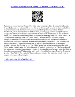 William Wordsworth's Views Of Nature : Nature As An...
Nature as an Unconventional Teacher One of the many core tenets of the Romantic Period was the
love and admiration of nature and its power. However, the way each romantic poet approached this
idea varied extensively from their respective views and interpretations of nature. William
Wordsworth, one of major pioneers of the Romantics, viewed nature from his own philosophical
viewpoint as a formative influence superior to all. He believed in the education of man by Nature
which was a prominent theme in his poems "Expostulation and Reply" and "The Tables Turned." In
"Expostulation and Reply" and "The Tables Turned," Wordsworth's use of natural imagery,
metaphorical imagery, and criticism of conventional learning elevates the speaker's message of
learning from nature over academia. Wordsworth's utilizes natural imagery in "The Tables Turned"
and lack thereof in "Expostulation and Reply" to heighten nature's superiority in contrast to
scholarly learning. The first line of the "The Tables Turned" the speaker urges his Friend to "quit
[their] books" (1) and escape the "toil and trouble" of reading. In stanza two of "The Tables Turned,"
the speaker use of natural imagery paints a picture of the magnifice seen in nature when describing a
beautiful evening scene of "A freshening lustre mellow /. . . all the long green fields /. . . first sweet
evening yellow" (6–8). The content of the second stanza after the first is applied in such a way to
suggest the speaker is describing the
... Get more on HelpWriting.net ...
 