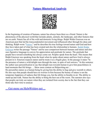 Nature Rhetorical Analysis
In the beginning of creation of humans, nature has always been there as a friend. Nature is the
phenomena of the physical world that includes plants, animals, the landscape, and other features that
are on earth. Nature has all of the wild and domestic living things. Ralph Waldo Emerson was an
American poet that led the transcendentalist movement and influenced other through his ideas and
thinking. Ralph wrote "Nature," and he describes his true feelings toward nature and God and how
they have taken part of what has been created and also the relationship to humans. Ralph Waldo
Emerson writes the passage "Nature" and he uses comparison between humans and nature and also
uses figurative language to convey his appreciation and gratitude for nature. The gratitude that
people have toward something has always come out. Peoples speak from the heart. This means that
Ralph Emerson was speaking from the heart when he spoke about nature and how God is always
present in it. Emerson respects nature and he treats it as a fragile glass. In the passage it states "In
the presence of nature a wild delight runs through the man, in spite of real sorrows." In this sentence
the author uses personification to say that delight runs towards human to give him peacefulness in
hard moments that life brings. ... Show more content on Helpwriting.net ...
He personifies nature as a human being by giving him the ability to hug and give warmth to others.
He also says that people should have no worries in him because the beauty of nature is not the
temporary happiness of sadness that life brings you, but the ability to breathe in air. The ability to
stand up and walk. Nature has the ability to bring the best out of the worst. The narrator also says
that people can truly see nature when they are isolated from society due to the fact that they can
think take their time to analyze
... Get more on HelpWriting.net ...
 
