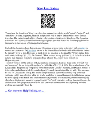 King Lear Nature
Throughout the duration of King Lear, there is a reoccurrence of the words "nature", "natural", and
"unnatural". Nature, in general, takes on a significant role in one of Shakespeare's most famous
tragedies. The metaphorical subject of nature plays out as a backdrop in King Lear. The figurative
nature of Lear's conflict with his undeserving daughters parallels that of the literal raging storm he
faces as he is thrown out of both daughter's homes.
Each of the characters, Lear, Edmund, and Gloucester, at some point in the story call on nature in
some form or another. To King Lear, nature is the reasonable affection in which his children should
be naturally loyal to him. He wants to hand down his kingdom to the daughter "Where nature doth
with merit challenge" (I, i, 52). To Edmund, "Thou, nature, art my goddess" (I, ii, 1), he feels he is a
natural man because, by nature, he is considered a beast. To ... Show more content on
Helpwriting.net ...
The story focuses on the families of King Lear and Gloucester. Lear has three heirs, of which two
are "unnatural" for not being able to show "a child–like office" (II, i, 110). The two husbands of the
King's eldest daughters are completely opposite in nature. Goneril's husband, the Duke of Albany, is
inherently good at heart while Regan's husband, Cornwall, is malicious like his wife. The same can
be said for Gloucester's family. His natural illegitimate son Edmund is actually very unnatural
without a child's true affection while his lawful son Edgar is natural because it is in his innate nature
to show loyalty to his father. The counterbalance of good and evil characters juxtaposed in the play
show how it is in man's nature to be good or evil. The 'good' characters in King Lear are the ones the
audience can feel sympathy for while the 'bad' characters are those that are disparately bereft of
evoking any sympathy from the
... Get more on HelpWriting.net ...
 