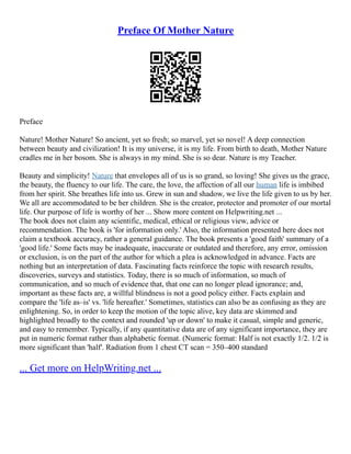 Preface Of Mother Nature
Preface
Nature! Mother Nature! So ancient, yet so fresh; so marvel, yet so novel! A deep connection
between beauty and civilization! It is my universe, it is my life. From birth to death, Mother Nature
cradles me in her bosom. She is always in my mind. She is so dear. Nature is my Teacher.
Beauty and simplicity! Nature that envelopes all of us is so grand, so loving! She gives us the grace,
the beauty, the fluency to our life. The care, the love, the affection of all our human life is imbibed
from her spirit. She breathes life into us. Grew in sun and shadow, we live the life given to us by her.
We all are accommodated to be her children. She is the creator, protector and promoter of our mortal
life. Our purpose of life is worthy of her ... Show more content on Helpwriting.net ...
The book does not claim any scientific, medical, ethical or religious view, advice or
recommendation. The book is 'for information only.' Also, the information presented here does not
claim a textbook accuracy, rather a general guidance. The book presents a 'good faith' summary of a
'good life.' Some facts may be inadequate, inaccurate or outdated and therefore, any error, omission
or exclusion, is on the part of the author for which a plea is acknowledged in advance. Facts are
nothing but an interpretation of data. Fascinating facts reinforce the topic with research results,
discoveries, surveys and statistics. Today, there is so much of information, so much of
communication, and so much of evidence that, that one can no longer plead ignorance; and,
important as these facts are, a willful blindness is not a good policy either. Facts explain and
compare the 'life as–is' vs. 'life hereafter.' Sometimes, statistics can also be as confusing as they are
enlightening. So, in order to keep the motion of the topic alive, key data are skimmed and
highlighted broadly to the context and rounded 'up or down' to make it casual, simple and generic,
and easy to remember. Typically, if any quantitative data are of any significant importance, they are
put in numeric format rather than alphabetic format. (Numeric format: Half is not exactly 1/2. 1/2 is
more significant than 'half'. Radiation from 1 chest CT scan = 350–400 standard
... Get more on HelpWriting.net ...
 