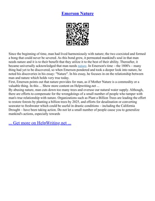 Emerson Nature
Since the beginning of time, man had lived harmoniously with nature; the two coexisted and formed
a bong that could never be severed. As this bond grew, it permeated mankind's soul in that man
needs nature and it is to their benefit that they utilize it to the best of their ability. Thereafter, it
became universally acknowledged that man needs nature. In Emerson's time – the 1800's – many
thing had yet to be discovered, so when Emerson pondered and took a deeper look into nature, he
noted his discoveries in his essay: "Nature". In his essay, he focuses in on the relationship between
man and nature which holds very true today.
First, Emerson points out that nature provides for man, as if Mother Nature is a commodity or a
valuable thing. In this ... Show more content on Helpwriting.net ...
By abusing nature, man cuts down too many trees and overuse our natural water supply. Although,
there are efforts to compensate for the wrongdoings of a small number of people who tamper with
man's true relationship with nature. Organizations such as Plant a Billion Trees are leading the effort
to restore forests by planting a billion trees by 2025, and efforts for desalination or converting
seawater to freshwater which could be useful in drastic conditions – including the California
Drought – have been taking action. Do not let a small number of people cause you to generalize
mankind's actions, especially towards
... Get more on HelpWriting.net ...
 