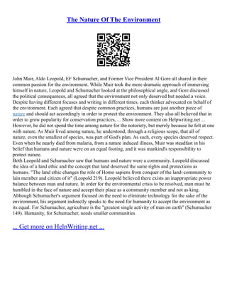 The Nature Of The Environment
John Muir, Aldo Leopold, EF Schumacher, and Former Vice President Al Gore all shared in their
common passion for the environment. While Muir took the more dramatic approach of immersing
himself in nature, Leopold and Schumacher looked at the philosophical angle, and Gore discussed
the political consequences, all agreed that the environment not only deserved but needed a voice.
Despite having different focuses and writing in different times, each thinker advocated on behalf of
the environment. Each agreed that despite common practices, humans are just another piece of
nature and should act accordingly in order to protect the environment. They also all believed that in
order to grow popularity for conservation practices, ... Show more content on Helpwriting.net ...
However, he did not spend the time among nature for the notoriety, but merely because he felt at one
with nature. As Muir lived among nature, he understood, through a religious scope, that all of
nature, even the smallest of species, was part of God's plan. As such, every species deserved respect.
Even when he nearly died from malaria, from a nature induced illness, Muir was steadfast in his
belief that humans and nature were on an equal footing, and it was mankind's responsibility to
protect nature.
Both Leopold and Schumacher saw that humans and nature were a community. Leopold discussed
the idea of a land ethic and the concept that land deserved the same rights and protections as
humans. "The land ethic changes the role of Homo sapiens from conquer of the land–community to
lain member and citizen of it" (Leopold 219). Leopold believed there exists an inappropriate power
balance between man and nature. In order for the environmental crisis to be resolved, man must be
humbled in the face of nature and accept their place as a community member and not as king.
Although Schumacher's argument focused on the need to eliminate technology for the sake of the
environment, his argument indirectly speaks to the need for humanity to accept the environment as
its equal. For Schumacher, agriculture is the "greatest single activity of man on earth" (Schumacher
149). Humanity, for Schumacher, needs smaller communities
... Get more on HelpWriting.net ...
 