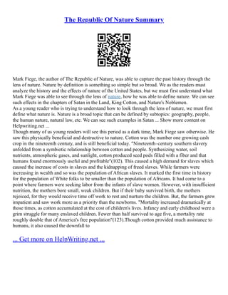 The Republic Of Nature Summary
Mark Fiege, the author of The Republic of Nature, was able to capture the past history through the
lens of nature. Nature by definition is something so simple but so broad. We as the readers must
analyze the history and the effects of nature of the United States, but we must first understand what
Mark Fiege was able to see through the lens of nature, how he was able to define nature. We can see
such effects in the chapters of Satan in the Land, King Cotton, and Nature's Noblemen.
As a young reader who is trying to understand how to look through the lens of nature, we must first
define what nature is. Nature is a broad topic that can be defined by subtopics: geography, people,
the human nature, natural law, etc. We can see such examples in Satan ... Show more content on
Helpwriting.net ...
Though many of us young readers will see this period as a dark time, Mark Fiege saw otherwise. He
saw this physically beneficial and destructive to nature. Cotton was the number one growing cash
crop in the nineteenth century, and is still beneficial today. "Nineteenth–century southern slavery
unfolded from a symbiotic relationship between cotton and people. Synthesizing water, soil
nutrients, atmospheric gases, and sunlight, cotton produced seed pods filled with a fiber and that
humans found enormously useful and profitable"(102). This caused a high demand for slaves which
caused the increase of costs in slaves and the kidnapping of freed slaves. While farmers were
increasing in wealth and so was the population of African slaves. It marked the first time in history
for the population of White folks to be smaller than the population of Africans. It had come to a
point where farmers were seeking labor from the infants of slave women. However, with insufficient
nutrition, the mothers bore small, weak children. But if their baby survived birth, the mothers
rejoiced, for they would receive time off work to rest and nurture the children. But, the farmers grew
impatient and saw work more as a priority than the newborns. "Mortality increased dramatically at
those times, as cotton accumulated at the cost of children's lives. Infancy and early childhood were a
grim struggle for many enslaved children. Fewer than half survived to age five, a mortality rate
roughly double that of America's free population"(123).Though cotton provided much assistance to
humans, it also caused the downfall to
... Get more on HelpWriting.net ...
 
