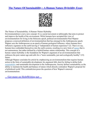 The Nature Of Sustainability : A Human Nature Hybridity Essay
The Nature of Sustainability: A Human–Nature Hybridity
Environmentalism is not a new concept. It is a social movement or philosophy that aims to protect
and improve the health of the environment. While humans have accepted this view of
environmentalism for living in the Holocene epoch, political environmentalist Paul Wapner
proposes a renewed definition of environmentalism that has emerged in the Anthropocene epoch.
Wapner sees the Anthropocene as an epoch of human geological influence, where humans have
inflicted a signature on the earth leaving it "independent of human experience" (2). That is to say,
humans have embedded themselves into the earth systems, resulting in a new form of nature that is
not autonomous, but rather defined by a hybrid human–nature relationship. This concept of a
human–nature hybridity is the foundation for Wapner's argument of an environmentalism that
embraces the post–nature age and calls for a "more sustainable, just and ecologically healthy" (15)
future.
Although Wapner concludes his article by emphasizing an environmentalism that requires human
action in the form of sustainable development, his argument falls short by failing to define both
sustainability and sustainable development in the Anthropocene. Society defines sustainability as the
ability to maintain the health and balance of nature which directly contradicts Wapner's proposal for
a hybridized world. This contradiction poses the question of how Wapner's renewed
environmentalism
... Get more on HelpWriting.net ...
 