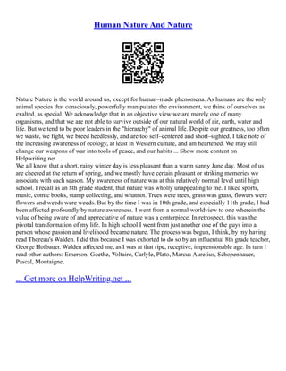 Human Nature And Nature
Nature Nature is the world around us, except for human–made phenomena. As humans are the only
animal species that consciously, powerfully manipulates the environment, we think of ourselves as
exalted, as special. We acknowledge that in an objective view we are merely one of many
organisms, and that we are not able to survive outside of our natural world of air, earth, water and
life. But we tend to be poor leaders in the "hierarchy" of animal life. Despite our greatness, too often
we waste, we fight, we breed heedlessly, and are too self–centered and short–sighted. I take note of
the increasing awareness of ecology, at least in Western culture, and am heartened. We may still
change our weapons of war into tools of peace, and our habits ... Show more content on
Helpwriting.net ...
We all know that a short, rainy winter day is less pleasant than a warm sunny June day. Most of us
are cheered at the return of spring, and we mostly have certain pleasant or striking memories we
associate with each season. My awareness of nature was at this relatively normal level until high
school. I recall as an 8th grade student, that nature was wholly unappealing to me. I liked sports,
music, comic books, stamp collecting, and whatnot. Trees were trees, grass was grass, flowers were
flowers and weeds were weeds. But by the time I was in 10th grade, and especially 11th grade, I had
been affected profoundly by nature awareness. I went from a normal worldview to one wherein the
value of being aware of and appreciative of nature was a centerpiece. In retrospect, this was the
pivotal transformation of my life. In high school I went from just another one of the guys into a
person whose passion and livelihood became nature. The process was begun, I think, by my having
read Thoreau's Walden. I did this because I was exhorted to do so by an influential 8th grade teacher,
George Hofbauer. Walden affected me, as I was at that ripe, receptive, impressionable age. In turn I
read other authors: Emerson, Goethe, Voltaire, Carlyle, Plato, Marcus Aurelius, Schopenhauer,
Pascal, Montaigne,
... Get more on HelpWriting.net ...
 