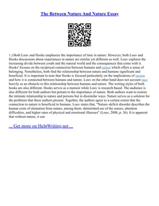 The Between Nature And Nature Essay
1.) Both Louv and Hooks emphasize the importance of time in nature. However, both Louv and
Hooks discussions about experiences in nature are similar yet different as well. Louv explores the
increasing divide between youth and the natural world and the consequences that come with it.
Hooks' focuses on the reciprocal connection between humans and nature which offers a sense of
belonging. Nonetheless, both find the relationship between nature and humans significant and
beneficial. It is important to note that Hooks is focused particularly on the implications of racism
and how it is connected between humans and nature. Louv on the other hand does not account race
heavily as an obstacle to this relationship between humans and nature. The writing styles of both
books are also different. Hooks serves as a memoir while Louv is research based. The audience is
also different for both authors but pertain to the importance of nature. Both authors want to restore
the intimate relationship to nature and persons but in dissimilar ways. Nature serves as a solution for
the problems that these authors present. Together, the authors agree to a certain extent that the
connection to nature is beneficial to humans. Louv states that, "Nature–deficit disorder describes the
human costs of alienation from nature, among them: diminished use of the senses, attention
difficulties, and higher rates of physical and emotional illnesses" (Louv, 2008, p. 36). It is apparent
that without nature, it can
... Get more on HelpWriting.net ...
 