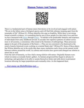 Human Nature And Nature
There is a fundamental part of human nature that desires to be involved and engaged with nature.
"We are in the fullest sense a biological species and will find little ultimate meaning apart from the
remainder of life" (Wilson 81). Wilson identifies this urge as biophilia. While there is not strong
formal scientific evidence, it is something that he sees in how people live their daily lives and how
we have interacted with nature through history. "It unfolds in the predictable fantasies and responses
of individuals from early childhood onward. It cascades into repetitive patterns of culture across
most or all societies, a consistency often noted in the literature of anthropology. These processes
appear to be part of the programs of the brain [...] They are too consistent to be dismissed as the
result of purely historical events working on a mental blank slate" (Wilson 85). Some of these places
that Wilson identifies are in the myths that share many similarities and a focus on the natural world
between cultures around the world. As cultures and societies have grown and changed our relation to
nature has as well.
From the start of humanity, we have had a strong relation with nature. Originally humans were
reliant on nature as nomadic hunter–gathers. As humans progressed they began to advance in
technology and agriculture to be able to sustain themselves better and settle down in permanent
locations allowing for larger populations and eventually cities. As this happened there
... Get more on HelpWriting.net ...
 