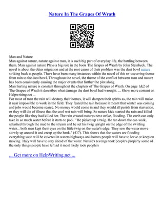 Nature In The Grapes Of Wrath
Man and Nature
Man against nature, nature against man, it is such big part of everyday life, the battling between
them. Man against nature Plays a big role in the book The Grapes of Wrath by John Steinbeck. The
novel is about the okies migration and at the root cause of their problem was the dust bowl nature
striking back at people. There have been many instances within the novel of this re–occurring theme
from rain to the dust bowl. Throughout the novel, the theme of the conflict between man and nature
has been consistently causing the major events that further the plot along.
Man hurting nature is constant throughout the chapters of The Grapes of Wrath. On page 1&2 of
The Grapes of Wrath it describes what damage the dust bowl had wrought. ... Show more content on
Helpwriting.net ...
For most of man the rain will destroy their homes, it will dampen their spirits as, the rain will make
it near impossible to work in the field. They feared the rain because it meant that winter was coming
and jobs would become scarce. No money would come in and they would all perish from starvation,
or they will die of illness that the cool wet rain will bring. So nature kick started the rain and killed
the people like they had killed her. The rain created natures next strike, flooding. The earth can only
take in so much water before it starts to pool. "He picked up a twig. He ran down the cat–walk,
splashed through the mud to the stream and he set his twig upright on the edge of the swirling
water... both men kept their eyes on the little twig on the water's edge. They saw the water move
slowly up around it and creep up the bank." (437). This shows that the waters are flooding
everything soon will be covered in waters highways and homes people will have to leave or keep on
moving. They will have to stay ahead of the water. Nature's revenge took people's property some of
the only things people have left ad it most likely took people's
... Get more on HelpWriting.net ...
 