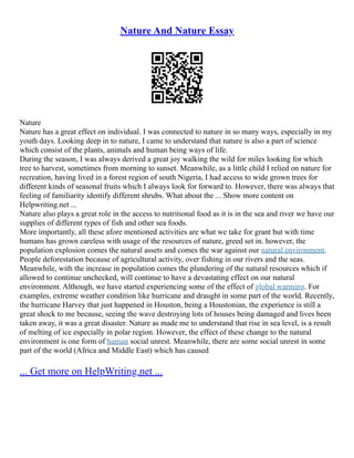 Nature And Nature Essay
Nature
Nature has a great effect on individual. I was connected to nature in so many ways, especially in my
youth days. Looking deep in to nature, I came to understand that nature is also a part of science
which consist of the plants, animals and human being ways of life.
During the season, I was always derived a great joy walking the wild for miles looking for which
tree to harvest, sometimes from morning to sunset. Meanwhile, as a little child I relied on nature for
recreation, having lived in a forest region of south Nigeria, I had access to wide grown trees for
different kinds of seasonal fruits which I always look for forward to. However, there was always that
feeling of familiarity identify different shrubs. What about the ... Show more content on
Helpwriting.net ...
Nature also plays a great role in the access to nutritional food as it is in the sea and river we have our
supplies of different types of fish and other sea foods.
More importantly, all these afore mentioned activities are what we take for grant but with time
humans has grown careless with usage of the resources of nature, greed set in. however, the
population explosion comes the natural assets and comes the war against our natural environment.
People deforestation because of agricultural activity, over fishing in our rivers and the seas.
Meanwhile, with the increase in population comes the plundering of the natural resources which if
allowed to continue unchecked, will continue to have a devastating effect on our natural
environment. Although, we have started experiencing some of the effect of global warming. For
examples, extreme weather condition like hurricane and draught in some part of the world. Recently,
the hurricane Harvey that just happened in Houston, being a Houstonian, the experience is still a
great shock to me because, seeing the wave destroying lots of houses being damaged and lives been
taken away, it was a great disaster. Nature as made me to understand that rise in sea level, is a result
of melting of ice especially in polar region. However, the effect of these change to the natural
environment is one form of human social unrest. Meanwhile, there are some social unrest in some
part of the world (Africa and Middle East) which has caused
... Get more on HelpWriting.net ...
 