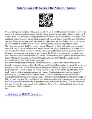 Nature Essay : My Nature : The Nature Of Nature
I would define nature as the world around us without any type of human involvement. I believe that
nature is anything natural to the earth. It is the plants, animals, rivers, forests, birds, weather, etc. It
is a gift given to us from god. Most people believe that nature is just centered on the thought of the
ocean and forest. Nature to me is the life source for all living creatures it provides us with the four
essential things that we need to survive which are food, water, air, and shelter. However, we are so
disconnected from nature we do not see the constant damage that is destroying our home.
The urban environment that I live in is my nature. My nature is filled with birds, cats, grass, and
flowers. It may not be as abundant with mother nature's resources compared to most places, but it
still provides me with an experience of nature. Nature is not limited to just what we see anymore.
However, you must use your senses to truly achieve the full experience of nature. In nature, you
must smell the wonderful odors from the flowers, you should use your sight and observe the natural
beauty of the ever–changing sky, touch the rough and jagged bark of the trees, and hear the
spectacular songs of the birds that fly above you.
The connection between humans and nature is very weak. Due to future advancement we are
basically losing our grip on reality, which brings up the point of destruction to nature that we are not
aware of. At one point in time nature was the most beautiful thing you could ever witness. Now
people exploit it for money. They are selling land, resources, even water for a profit. They don't
think twice or blink an eye at the damage they cause. The disconnect is so huge the debate of
protecting the earth is treated as a forbidden topic. "Second, environmental injustices critics
challenge the mainstream environmental idea of what environmental problems are in the first place.
They say its focused on the beautiful outdoors, it has anti–urban bias, it isn't engaged enough with
artificial human environments like neighborhoods and workplaces" (Purdy 4) That just baffles me
how you can turn the place we call home and the wellness of it to a political debate when all we
should want to do is preserve it.
Due
... Get more on HelpWriting.net ...
 