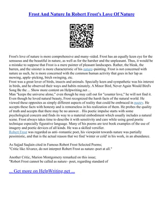 Frost And Nature In Robert Frost's Love Of Nature
Frost's love of nature is more comprehensive and many–sided. Frost has an equally keen eye for the
sensuous and the beautiful in nature, as well as for the harsher and the unpleasant. Thus, it would be
a mistake to suppose that Frost is a mere painter of pleasant landscapes. Rather, the bleak, the
barren, and the sinister is more characteristic of his nature–painting. Frost is not concerned with
nature as such, he is more concerned with the common human activity that goes in her lap as
mowing, apple–picking, birch swinging, etc.
Frost was a great lover of birds, insects and animals. Specially keen and sympathetic was his interest
in birds, and he observed their ways and habits minutely. A Minor Bird, Never Again Would Bird's
Song Be the ... Show more content on Helpwriting.net ...
Man "keeps the universe alone," even though he may call out for "counter love," he will not find it.
Even though he loved natural beauty, Frost recognized the harsh facts of the natural world. He
viewed these opposites as simply different aspects of reality that could be embraced in poetry. He
accepts these facts with honesty and is remorseless in his realization of them. He probes the quality
of truth and accepts that there may be no answer. . His poetic impulse starts with some
psychological concern and finds its way to a material embodiment which usually includes a natural
scene. Frost always takes time to describe it with sensitivity and care while using good poetic
technique especially figurative language. Many of his poems are text book examples of the use of
imagery and poetic devices of all kinds. He was a skilled versifier.
Robert Frost was regarded as anti–romantic poet, his viewpoint towards nature was partially
pessimistic, and that is the actual reason that we find 'winter or cold' in his work, in an abundance.
As Sajjad Saqlain cited in Famous Robert Frost Selected Poems;
"Critic like Alvarez, do not interpret Robert Frost as nature–poet at all."
Another Critic, Marion Montgomery remarked on this issue;
"Robert Frost cannot be called as nature– poet, regarding standard of
... Get more on HelpWriting.net ...
 