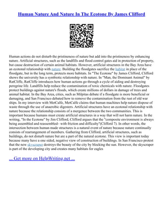 Human Nature And Nature In The Ecotone By James Clifford
Human actions do not disturb the pristineness of nature but add into the pristineness by enhancing
nature. Artificial structures, such as the landfills and flood control gates aid in protection of property,
but cause destruction of certain animal habitats. However, artificial structures in the Bay Area have
an ecotonal relationship with nature. Building the floodgates sacrifice the habitat in place of the
floodgate, but in the long term, protects more habitats. In "The Ecotone" by James Clifford, Clifford
shows the university has a symbiotic relationship with nature. In "Man, the Dominant Animal" by
RatCliffe, RatCliffe introduces how human actions go through a cycle of aiding and destroying
peregrine life. Landfills help reduce the contamination of toxic chemicals with nature. Floodgates
protect buildings against nature's floods, which create millions of dollars in damage of trees and
animal habitat. In the Bay Area, cities, such as Milpitas debate if a floodgate is more beneficial or
damaging, and San Francisco debated how to remove the contamination from the rust of old war
ships. In my interview with MetCalfe, MetCalfe claims that human machines help nature dispose of
waste through the use of anaerobic digesters. Artificial structures have an ecotonal relationship with
nature because the relationship consists of a mergence between the two communities. This is
important because humans must create artificial structures in a way that will not harm nature. In the
writing, "In the Ecotone" by Jim Clifford, Clifford argues that the "composite environment is always
being assembled and reassembled– with friction and difficulty"(Clifford 7). In other words, the
intersection between human made structures is a natural event of nature because nature continually
consists of rearrangement of members. Gathering from Clifford, artificial structures, such as
buildings, do not disturb nature but are a part of the natural ecotone. This view is important today
because many have a one sided, negative view of construction of buildings. In San Francisco protest
that the new skyscraper destroys the beauty of the city by blocking the sun. However, the skyscraper
is part of the developing city and creates many habitats for eagles
... Get more on HelpWriting.net ...
 