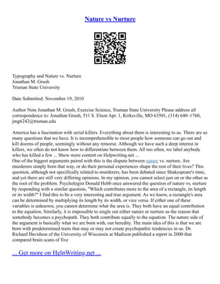 Nature vs Nurture
Typography and Nature vs. Nurture
Jonathan M. Grush
Truman State University
Date Submitted: November 19, 2010
Author Note Jonathan M. Grush, Exercise Science, Truman State University Please address all
correspondence to: Jonathan Grush, 511 S. Elson Apt. 1, Kirksville, MO 63501, (314) 640–1760,
jmg6242@truman.edu
America has a fascination with serial killers. Everything about them is interesting to us. There are so
many questions that we have. It is incomprehensible to most people how someone can go out and
kill dozens of people, seemingly without any remorse. Although we have such a deep interest in
killers, we often do not know how to differentiate between them. All too often, we label anybody
who has killed a few ... Show more content on Helpwriting.net ...
One of the biggest arguments paired with this is the dispute between nature vs. nurture. Are
murderers simply born that way, or do their personal experiences shape the rest of their lives? This
question, although not specifically related to murderers, has been debated since Shakespeare's time,
and yet there are still very differing opinions. In my opinion, you cannot select just on or the other as
the root of the problem. Psychologist Donald Hebb once answered the question of nature vs. nurture
by responding with a similar question, "Which contributes more to the area of a rectangle, its length
or its width?" I find this to be a very interesting and true argument. As we know, a rectangle's area
can be determined by multiplying its length by its width, or vice versa. If either one of these
variables is unknown, you cannot determine what the area is. They both have an equal contribution
to the equation. Similarly, it is impossible to single out either nature or nurture as the reason that
somebody becomes a psychopath. They both contribute equally to the equation. The nature side of
the argument is basically what we are born with, our heredity. The main idea of this is that we are
born with predetermined traits that may or may not create psychopathic tendencies in us. Dr.
Richard Davidson of the University of Wisconsin at Madison published a report in 2000 that
compared brain scans of five
... Get more on HelpWriting.net ...
 
