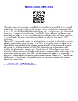 Human Nature Relationship
Throughout today's society there are several different cultural perspectives which form theoretical
and practical understandings of natural environments, creating various human–nature relationship
types. In this essay, I will describe and evaluate different ways of knowing nature and the impact of
these views on human–nature relationships. From this, I will then explore my own human–nature
relationship and reflect on how my personal experiences, beliefs and values has led me to this view,
whilst highlighting the strengths and weaknesses of each and reflecting upon Martin's (1996)
continuum.
Martin's (1996) continuum is a useful tool which can be used to position an individual's perspective
of nature on a scale from one, seeing nature as an object, to five, seeing nature as a subject. At the
low end of the scale, Martin describes a human–nature relationship where nature purely acts as a
playground or gym for humans (Martin, 1996). This relationship type can be associated with
anything where humans have a vantage point (Dyer & Gunnell, 1993), and can be seen within
Christianity. The second lowest relationship outlined on the continuum is where humans begin to see
nature as a beautiful and natural place. This view point of nature can primarily be connected to
people viewing national parks as valuable storehouses and museums (Martin, 1996). From this stage
of Martin's (1996) continuum, it becomes identifiable that from this point onward, humans gain
more respect, appreciation
... Get more on HelpWriting.net ...
 