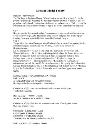 Decision Model Theory
Decision Theory Models
The Six Steps in Decision Theory * Clearly define the problem at hand. * List the
possible alternatives. * Identify the possible outcomes or states of nature. * List the
payoff or profit of each combination of alternatives and outcomes. * Select one of the
mathematical decision theory models. * Apply the model and make your decision.
Case
Here we use the Thompson Lumber Company case as an example to illustrate these
decision theory steps. John Thompson is the founder and president of Thompson
Lumber Company, a profitable firm located in Portland, Oregon.
Step 1
The problem that John Thompson identifies is whether to expand his product line by
manufacturing and marketing a new product, ... Show more content on
Helpwriting.net ...
Let the coefficient of realism is a selected. The coefficient is between 0 and 1.
When a is close to 1, the decision maker is optimistic about the future. When a is
close 0 the decision maker is pessimistic. It helps the decision maker to build
feelings about relative optimism and pessimism. * Weighted average =a
(maximum in row) + (1 a)(minimum in row). * Equally likely (Laplace) one
criterion that uses all the payoffs for each alternative is the equally likely also called
Laplace decision criterion. This is to find alternative with highest payoff. * Minimax
Regret the final decision criterion that we discuss is based on opportunity loss or
regret.
Expected Value of Perfect Information * Formula
EVPI = A B
A = expected value with perfect information
B = expected value without perfect information
Calculation of (A) value: A = the best of each outcome x their prob.
The best of outcomes:
Best outcome= (100,000) (30,000)
A= 0.6 x 100,000 + 0.4 x 30,000 = 72,000
Calculation of (B) value: B = we select the max value of each given below
Outcome of each event:
0.6(50000) + 0.4 (30,000)= 42,000
0.6(100,000 0.4(40,000)= 44,000
0.6(30,000) + 0.4(10,000)= 20,000
The max value for all computed value = 44,000
EVPI = A B = 72,000 44,000 = 28,000
 
