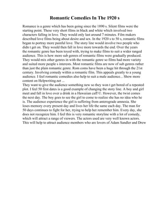 Romantic Comedies In The 1920 s
Romance is a genre which has been going since the 1890 s. Silent films were the
starting point. These very short films in black and white which involved two
characters falling in love. They would only last around 7 minutes. Film makers
described love films being about desire and sex. In the 1920 s to 50 s, romantic films
began to portray more painful love. The story line would involve two people who
didn t get on. They would then fall in love more towards the end. Over the years
the romantic genre has been toyed with, trying to make films to suit a wider ranged
audience. This is how more sub genres of romantic films were gradually produced.
They would mix other genres in with the romantic genre so films had more variety
and suited more people s interests. Most romantic films are now of sub genres rather
than just the plain romantic genre. Rom coms have been a huge hit through the 21st
century. Involving comedy within a romantic film. This appeals greatly to a young
audience. I feel romantic comedies also help to suit a male audience... Show more
content on Helpwriting.net ...
They want to give the audience something new so they won t get bored of a repeated
plot. I feel 50 first dates is a good example of changing the story line. A boy and girl
meet and fall in love over a drink in a Hawaiian cafГ©. However, the twist comes
the next day. The boy goes to see the girl to come to realize she has no idea who he
is. The audience experience the girl is suffering from anterograde amnesia. She
loses memory every present day and lives her life the same each day. The man for
50 days continues to fight for her, trying to help her remember him. Every day, she
does not recognize him. I feel this is very romantic storyline with a lot of comedy,
which will attract a range of viewers. The actors used are very well known actors.
This will help to attract audience members who are lovers of Adam Sandler and Drew
 