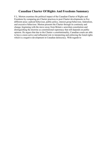 Canadian Charter Of Rights And Freedoms Summary
F.L. Morton examines the political impact of the Canadian Charter of Rights and
Freedoms by comparing pre Charter practices to post Charter developments in five
different areas: judicial behaviour, public policy, interest group behaviour, federalism,
and executive behaviour. Morton presents the Charter through its continuity and
change, beginning with the move away from Britain s unwritten constitution and
distinguishing the doctrine as constitutional supremacy that still depends on public
opinion. He argues that due to the Charter s constitutionality, Canadian courts are able
to have a more active and influential role in interpreting and enforcing the listed rights
which is a negative development in Canadian democracy. With regards to
 