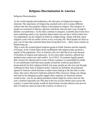 Religious Discrimination In America
Religious Discrimination
As the world expands and modernizes, the relevancy of religion has begun to
diminish. The importance of religion has reached such a low in many different
cultures that the most popular religion is becoming no religion. This category of
people are consisted of atheists, agnostics and those who just don t care enough to
declare a set preference. As the times continue to progress, scientific discoveries have
been explaining nearly every question about nature one can have which creates less
of a dependance on any religion or belief in a higher being. Along with that, many
religions come with an outline of how to live everyday life. Most people see these as
just a set of rules that constrain them from living their lives ... Show more content on
Helpwriting.net ...
They re now the second largest religious group in North America and the majority
of Europe. In the United States those unaffiliated with religion make up about a
quarter of the population. Now in America, this isn t that big of an issue because
of freedom of religion and expression. As for some other countries, atheism has
sparked some controversy and conflict. As of 2015, 19 countries legally punish
their citizens for atheism and in some of those countries it is punishable by death.
It s an unfortunate truth that many people around the world are punished or
persecuted all for their religious beliefs, but many people are also now put through
suffering for their lack of religious belief. Atheists are definitely discriminated
against in America which becomes evident when looking at the fact that in some
states, they aren t allowed to hold any political office, however, things can change
and seem to be changing as polls suggest that a majority of American citizens
would in fact, vote for an atheist president (which might be worth a shot for this
year s election especially lol). Plus due to the rise in more liberal areas across the
country, it seems that people would not discriminate towards atheists once proven
that it would not cause an end to the world as we know it or
 