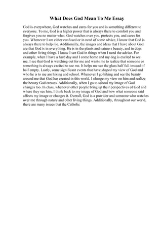 What Does God Mean To Me Essay
God is everywhere, God watches and cares for you and is something different to
everyone. To me, God is a higher power that is always there to comfort you and
forgives you no matter what. God watches over you, protects you, and cares for
you. Whenever I am either confused or in need of some advice, I know that God is
always there to help me. Additionally, the images and ideas that I have about God
are that God is in everything. He is in the plants and nature s beauty, and in dogs
and other living things. I know I see God in things when I need the advice. For
example, when I have a hard day and I come home and my dog is excited to see
me, I see that God is watching out for me and wants me to realize that someone or
something is always excited to see me. It helps me see the glass half full instead of
half empty. Lastly, some significant events that have shaped my view of God and
who he is to me are hiking and school. Whenever I go hiking and see the beauty
around me that God has created in this world, I change my view on him and realize
the beauty God creates. Additionally, when I go to school my image of God
changes too. In class, whenever other people bring up their perspectives of God and
where they see him, I think back to my image of God and how what someone said
affects my image or changes it. Overall, God is a provider and someone who watches
over me through nature and other living things. Additionally, throughout our world,
there are many issues that the Catholic
 