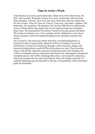 Time in Artist s Work
Andy Warhol once wrote a poem about time. About Time. From time to time. Do
time. Time yourself. Weekends. In time. In no time. In good time. Between time.
Time and again. Lifetime. Time worn. Pass time. Mark time. Buy time. Keep time.
On time. In time. Time off. Time out. Time in. Time card. Time lapse. Time
zone. The
beforetime. The meantime. The aftertime. The All time. В№ However different the
actions of these phrases may imply, they are all congruent under one conceptual
factor: time. The measurement of existence is based on the past, present and future.
The residue of existence is art. Art is a product of time. Deliberate or not, time in
artists work play a role in the making through process, narration, materials and
motion.
Art is a process. One must move freely from idea, to research/exploration, to
construct in order to become fully immersed in the act of making. Even in the
construction of a piece the elements go through a series of actions, changes and
functions bringing about a result. ВІ This all develops over time. There are artists
whose work directly comments on process and becomes part of the meaning. Sol
LeWitt s conceptual works by instruction and Chuck Close s photogravure production
exemplify process. Sol LeWitt s drawings derive from a set of specific instructions,
which are executed often by others than himself. The work changes each time it is
explored depending upon the hand that is drawing. The parameters of the instructions
guide the participant
 