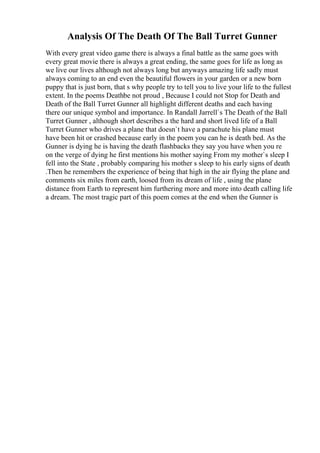 Analysis Of The Death Of The Ball Turret Gunner
With every great video game there is always a final battle as the same goes with
every great movie there is always a great ending, the same goes for life as long as
we live our lives although not always long but anyways amazing life sadly must
always coming to an end even the beautiful flowers in your garden or a new born
puppy that is just born, that s why people try to tell you to live your life to the fullest
extent. In the poems Deathbe not proud , Because I could not Stop for Death and
Death of the Ball Turret Gunner all highlight different deaths and each having
there our unique symbol and importance. In Randall Jarrell`s The Death of the Ball
Turret Gunner , although short describes a the hard and short lived life of a Ball
Turret Gunner who drives a plane that doesn`t have a parachute his plane must
have been hit or crashed because early in the poem you can he is death bed. As the
Gunner is dying he is having the death flashbacks they say you have when you re
on the verge of dying he first mentions his mother saying From my mother`s sleep I
fell into the State , probably comparing his mother s sleep to his early signs of death
.Then he remembers the experience of being that high in the air flying the plane and
comments six miles from earth, loosed from its dream of life , using the plane
distance from Earth to represent him furthering more and more into death calling life
a dream. The most tragic part of this poem comes at the end when the Gunner is
 