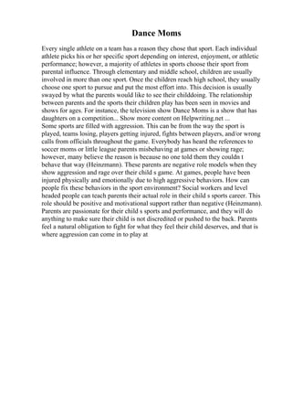 Dance Moms
Every single athlete on a team has a reason they chose that sport. Each individual
athlete picks his or her specific sport depending on interest, enjoyment, or athletic
performance; however, a majority of athletes in sports choose their sport from
parental influence. Through elementary and middle school, children are usually
involved in more than one sport. Once the children reach high school, they usually
choose one sport to pursue and put the most effort into. This decision is usually
swayed by what the parents would like to see their childdoing. The relationship
between parents and the sports their children play has been seen in movies and
shows for ages. For instance, the television show Dance Moms is a show that has
daughters on a competition... Show more content on Helpwriting.net ...
Some sports are filled with aggression. This can be from the way the sport is
played, teams losing, players getting injured, fights between players, and/or wrong
calls from officials throughout the game. Everybody has heard the references to
soccer moms or little league parents misbehaving at games or showing rage;
however, many believe the reason is because no one told them they couldn t
behave that way (Heinzmann). These parents are negative role models when they
show aggression and rage over their child s game. At games, people have been
injured physically and emotionally due to high aggressive behaviors. How can
people fix these behaviors in the sport environment? Social workers and level
headed people can teach parents their actual role in their child s sports career. This
role should be positive and motivational support rather than negative (Heinzmann).
Parents are passionate for their child s sports and performance, and they will do
anything to make sure their child is not discredited or pushed to the back. Parents
feel a natural obligation to fight for what they feel their child deserves, and that is
where aggression can come in to play at
 