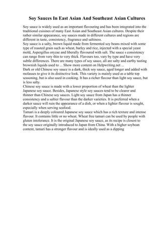 Soy Sauces In East Asian And Southeast Asian Cultures
Soy sauce is widely used as an important flavouring and has been integrated into the
traditional cuisines of many East Asian and Southeast Asian cultures. Despite their
rather similar appearance, soy sauces made in different cultures and regions are
different in taste, consistency, fragrance and saltiness.
Soy sauce is a salty, brown liquid made from fermented soy beans mixed with some
type of roasted grain such as wheat, barley and rice, injected with a special yeast
mold, Aspergillus oryzae and liberally flavoured with salt. The sauce s consistency
can range from very thin to very thick. Flavours too, vary by type and have very
subtle differences. There are many types of soy sauce, all are salty and earthy tasting
brownish liquids used to ... Show more content on Helpwriting.net ...
Dark or old Chinese soy sauce is a dark, thick soy sauce, aged longer and added with
molasses to give it its distinctive look. This variety is mainly used as a table top
seasoning, but is also used in cooking. It has a richer flavour than light soy sauce, but
is less salty.
Chinese soy sauce is made with a lower proportion of wheat than the lighter
Japanese soy sauce. Besides, Japanese style soy sauces tend to be clearer and
thinner than Chinese soy sauces. Light soy sauce from Japan has a thinner
consistency and a saltier flavour than the darker varieties. It is preferred when a
darker sauce will ruin the appearance of a dish, or when a lighter flavour is sought,
especially when serving seafood.
Tamari is a deeply coloured Japanese soy sauce which has a rich texture and intense
flavour. It contains little or no wheat. Wheat free tamari can be used by people with
gluten intolerance. It is the original Japanese soy sauce, as its recipe is closest to
the soy sauce originally introduced to Japan from China. With a higher soybean
content, tamari has a stronger flavour and is ideally used as a dipping
 