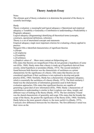 Theory Analysis Essay
Notes
The ultimate goal of theory evaluation is to determine the potential of the theory to
scientific knowledge.
Hardy
Theory evaluation: o meaningful and logical adequacy o Operational and empirical
adequacy o Testability o Generality o Contribution to understanding o Predictability o
Pragmatic adequacy
Logical adequacy (diagramming) identifying all theoretical terms (concepts,
constructs, operational definitions, referents).
Theory is a set of interrelated concepts and statements
Emprical adequacy single most important criterion for evaluating a theory applied in
practice.
Margaret Ellis o Identified characteristics of significant theories
п‚§Scope
п‚§Complexity
п‚§Testability
п‚§Usefulness
п‚§Implicit values of ... Show more content on Helpwriting.net ...
Ellis states that theories are insignificant if they do not generate a hypothesis of some
sort (Ellis, 1968). Hardy states that a theory is made up of hypothesis derived from
axioms, initial hypothesis or postulates (Hardy, 1973). The second similarity I
found between both theorists was the characteristic of usefulness as a prime
characteristic for the significance of a theory. Ellis states that theories are not
considered significant if their usefulness is not explored to develop and guide
practice (Ellis, 1968). Similarly, Hardy has a characteristic of pragmatic adequacy,
which is essentially the usefulness of a theory (Hardy, 1973). The third similarity I
found was the characteristic of information generation used in both theory
evaluation approaches. Ellis states that significant theories are capable of
generating a great deal of new information (Ellis, 1968). Hardy s characteristic of
contribution to understanding is similar in that it explores new ideas, insight, and
different ways of looking at the theory (Hardy, 1973). The last similarity I found
was the shared characteristic of generality and scope. Ellis states that the broader the
scope of the theory, the greater the significance of the theory (Ellis, 1968). Similarly,
Hardy believes the more general a theory is; the more useful it is (Hardy, 1973).
I noticed a few differences between the two theorists. The first difference I noted was
their views on the
 