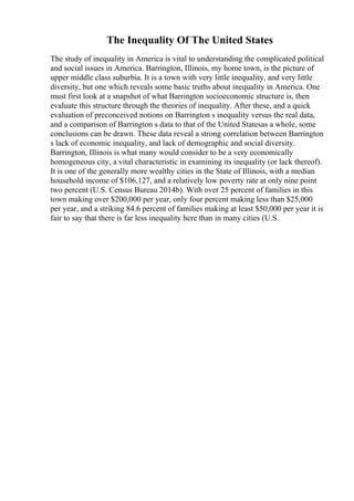 The Inequality Of The United States
The study of inequality in America is vital to understanding the complicated political
and social issues in America. Barrington, Illinois, my home town, is the picture of
upper middle class suburbia. It is a town with very little inequality, and very little
diversity, but one which reveals some basic truths about inequality in America. One
must first look at a snapshot of what Barrington socioeconomic structure is, then
evaluate this structure through the theories of inequality. After these, and a quick
evaluation of preconceived notions on Barrington s inequality versus the real data,
and a comparison of Barrington s data to that of the United Statesas a whole, some
conclusions can be drawn. These data reveal a strong correlation between Barrington
s lack of economic inequality, and lack of demographic and social diversity.
Barrington, Illinois is what many would consider to be a very economically
homogeneous city, a vital characteristic in examining its inequality (or lack thereof).
It is one of the generally more wealthy cities in the State of Illinois, with a median
household income of $106,127, and a relatively low poverty rate at only nine point
two percent (U.S. Census Bureau 2014b). With over 25 percent of families in this
town making over $200,000 per year, only four percent making less than $25,000
per year, and a striking 84.6 percent of families making at least $50,000 per year it is
fair to say that there is far less inequality here than in many cities (U.S.
 