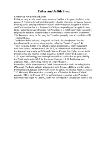 Esther And Judith Essay
Scripture or Not: Esther and Judith
Esther, an early secular novel, never mentions God but is Scripture (included in the
canon). A Jewish historical novel that portrays Judith, who saves her people through
honoring vows, praying and creative action; has been rejected/accepted in Judaism
and Christianity so that it is Scripture/not Scripture depending on the applied canon
(list of authoritative/sacred works). For Protestants it is not (Countryman; Coogan 8).
Disparity in treatment of these works is attributable to the evolution of the Hebrew
/Old Testament canon. In fact, only the Torah has generally been accepted since Old
Testament times.
The Hebrew Bible included, along with the Torah, the closed sets of Neviim
(prophets) and Ketuvim (writings) together called the Tanakh (Coogan 3 4).
These, including Esther, were upheld as canon at Jamnia (AD 90) by agreement
with three criteria: written prior to 399 BCE, in Hebrew (with allowances made
for Aramaic), and widely used (Schwab, Sharon; Coogan 5 6). Esther was set in the
Persian period and possibly written as early as the fifth century BCE (Crawford
855). It provided etiology and the megillot used for a celebration not prescribed by
the Torah; and was included for this reason (Coogan 518, 6). Judith may have
originally been ... Show more content on Helpwriting.net ...
It contained all the intertestamental Greek deuterocanonical books including Judith
(Marlowe). The Latin Vulgate, a translation by St Jerome, a Biblical scholar, under
Pope Damasus I, reduced the Greek books in the canon, but retained Judith (Gonzalez
237; Marlowe). This translation eventually was affirmed as the Roman Catholic
canon in 1546 at the Council of Trent as Catholicism responded to the Protestant
Reformation (Coogan 7). Clearly, Judith was indeed part of the christian canon at one
 