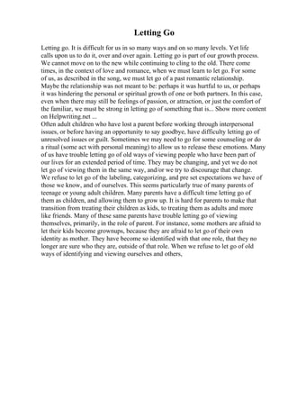 Letting Go
Letting go. It is difficult for us in so many ways and on so many levels. Yet life
calls upon us to do it, over and over again. Letting go is part of our growth process.
We cannot move on to the new while continuing to cling to the old. There come
times, in the context of love and romance, when we must learn to let go. For some
of us, as described in the song, we must let go of a past romantic relationship.
Maybe the relationship was not meant to be: perhaps it was hurtful to us, or perhaps
it was hindering the personal or spiritual growth of one or both partners. In this case,
even when there may still be feelings of passion, or attraction, or just the comfort of
the familiar, we must be strong in letting go of something that is... Show more content
on Helpwriting.net ...
Often adult children who have lost a parent before working through interpersonal
issues, or before having an opportunity to say goodbye, have difficulty letting go of
unresolved issues or guilt. Sometimes we may need to go for some counseling or do
a ritual (some act with personal meaning) to allow us to release these emotions. Many
of us have trouble letting go of old ways of viewing people who have been part of
our lives for an extended period of time. They may be changing, and yet we do not
let go of viewing them in the same way, and/or we try to discourage that change.
We refuse to let go of the labeling, categorizing, and pre set expectations we have of
those we know, and of ourselves. This seems particularly true of many parents of
teenage or young adult children. Many parents have a difficult time letting go of
them as children, and allowing them to grow up. It is hard for parents to make that
transition from treating their children as kids, to treating them as adults and more
like friends. Many of these same parents have trouble letting go of viewing
themselves, primarily, in the role of parent. For instance, some mothers are afraid to
let their kids become grownups, because they are afraid to let go of their own
identity as mother. They have become so identified with that one role, that they no
longer are sure who they are, outside of that role. When we refuse to let go of old
ways of identifying and viewing ourselves and others,
 