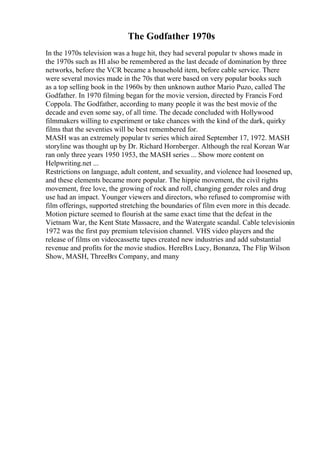 The Godfather 1970s
In the 1970s television was a huge hit, they had several popular tv shows made in
the 1970s such as Hl also be remembered as the last decade of domination by three
networks, before the VCR became a household item, before cable service. There
were several movies made in the 70s that were based on very popular books such
as a top selling book in the 1960s by then unknown author Mario Puzo, called The
Godfather. In 1970 filming began for the movie version, directed by Francis Ford
Coppola. The Godfather, according to many people it was the best movie of the
decade and even some say, of all time. The decade concluded with Hollywood
filmmakers willing to experiment or take chances with the kind of the dark, quirky
films that the seventies will be best remembered for.
MASH was an extremely popular tv series which aired September 17, 1972. MASH
storyline was thought up by Dr. Richard Hornberger. Although the real Korean War
ran only three years 1950 1953, the MASH series ... Show more content on
Helpwriting.net ...
Restrictions on language, adult content, and sexuality, and violence had loosened up,
and these elements became more popular. The hippie movement, the civil rights
movement, free love, the growing of rock and roll, changing gender roles and drug
use had an impact. Younger viewers and directors, who refused to compromise with
film offerings, supported stretching the boundaries of film even more in this decade.
Motion picture seemed to flourish at the same exact time that the defeat in the
Vietnam War, the Kent State Massacre, and the Watergate scandal. Cable televisionin
1972 was the first pay premium television channel. VHS video players and the
release of films on videocassette tapes created new industries and add substantial
revenue and profits for the movie studios. HereВґs Lucy, Bonanza, The Flip Wilson
Show, MASH, ThreeВґs Company, and many
 