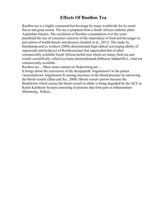 Effects Of Rooibos Tea
Rooibos tea is a highly consumed hot beverage by many worldwide for its sweet
flavor and great aroma. The tea is prepared from a South African endemic plant
Aspalathin linearis. The escalation of Rooibos consumption over the years
paralleled the rise of consumer concerns of the importance of food and beverages in
prevention of health threats and diseases (Joubert et al., 2013). The study by
Steenkamp and co workers (2004) demonstrated high radical scavenging ability of
superoxide and hydroxyl of Rooibosextract that superseded that of other
commercially available South African herbal teas which are honey bush tea and
roselle scientifically called (cyclopia intermedia)and (Hibiscus Sabdariffa L.) that are
commercially available.
Rooibos tea ... Show more content on Helpwriting.net ...
It brings about the conversion of the decapeptide Angiotensin I to the potent
vasoconstrictor Angiotensin II causing increases in the blood pressure by narrowing
the blood vessels (Zhao and Xu., 2008). Blood vessels narrow because the
Bradykinin which causes the blood vessels to dilate is being degraded by the ACE in
Kenin Kallikrein System consisting of proteins that form part in inflammation
(Hemming., Selkoe.,
 