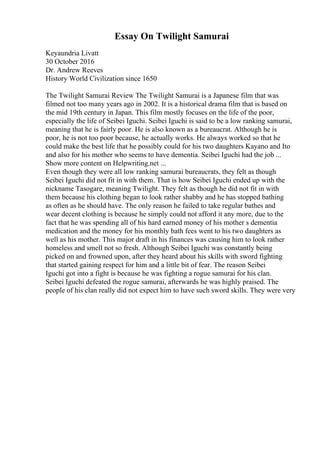 Essay On Twilight Samurai
Keyaundria Livatt
30 October 2016
Dr. Andrew Reeves
History World Civilization since 1650
The Twilight Samurai Review The Twilight Samurai is a Japanese film that was
filmed not too many years ago in 2002. It is a historical drama film that is based on
the mid 19th century in Japan. This film mostly focuses on the life of the poor,
especially the life of Seibei Iguchi. Seibei Iguchi is said to be a low ranking samurai,
meaning that he is fairly poor. He is also known as a bureaucrat. Although he is
poor, he is not too poor because, he actually works. He always worked so that he
could make the best life that he possibly could for his two daughters Kayano and Ito
and also for his mother who seems to have dementia. Seibei Iguchi had the job ...
Show more content on Helpwriting.net ...
Even though they were all low ranking samurai bureaucrats, they felt as though
Seibei Iguchi did not fit in with them. That is how Seibei Iguchi ended up with the
nickname Tasogare, meaning Twilight. They felt as though he did not fit in with
them because his clothing began to look rather shabby and he has stopped bathing
as often as he should have. The only reason he failed to take regular bathes and
wear decent clothing is because he simply could not afford it any more, due to the
fact that he was spending all of his hard earned money of his mother s dementia
medication and the money for his monthly bath fees went to his two daughters as
well as his mother. This major draft in his finances was causing him to look rather
homeless and smell not so fresh. Although Seibei Iguchi was constantly being
picked on and frowned upon, after they heard about his skills with sword fighting
that started gaining respect for him and a little bit of fear. The reason Seibei
Iguchi got into a fight is because he was fighting a rogue samurai for his clan.
Seibei Iguchi defeated the rogue samurai, afterwards he was highly praised. The
people of his clan really did not expect him to have such sword skills. They were very
 