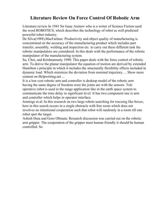Literature Review On Force Control Of Robotic Arm
Literature review In 1941 Sir Isaac Asimov who is a writer of Science Fiction used
the word ROBOTICS, which describes the technology of robot as well predicted
powerful robot industry.
De Silva(1989),MacFarlane: Productivity and object quality of manufacturing is
concentrated on the accuracy of the manufacturing product which includes part
transfer, assembly, welding and inspection etc. to carry out these different task the
robotic manipulators are considered. In this deals with the performance of the robotic
manipulator of the manufacturing system.
Su, Choi, and Krishnamurty 1990: This paper deals with the force control of robotic
arm. To derive the planar manipulator the equation of motion are derived by extended
Hamilton s principle in which it includes the structurally flexibility effects included in
dynamic load. Which minimize the deviation from nominal trajectory.... Show more
content on Helpwriting.net ...
It is a low cost robotic arm and controller is desktop model of the robotic arm
having the same degree of freedom were the joints are with the sensors. Tele
operative robot is used in the range application like in the earth space system to
communicate the time delay in significant level. It has two component one is arm
and controller which helps in operator interface.
Jennings et.al: In this research on two large robots searching for rescuing like boxes,
here in this search occurs in a single obstracle with free room which does not
involves no intentional cooperation such that robot will randomly in a room till one
robot spot the target.
Ashish Duta and Goro Obinata: Research discussion was carried out on the robotic
arm gripper. The cooperation of the gripper must human friendly it should be human
controlled. So
 