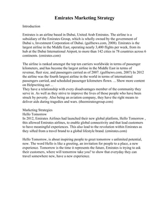Emirates Marketing Strategy
Introduction
Emirates is an airline based in Dubai, United Arab Emirates. The airline is a
subsidiary of the Emirates Group, which is wholly owned by the government of
Dubai s, Investment Corporation of Dubai. (gulfnews.com, 2008). Emirates is the
largest airline in the Middle East, operating nearly 3,400 flights per week, from its
hub at the Dubai International Airport, to more than 142 cities in 78 countries across 6
continents. (emirates.com)
The airline is ranked amongst the top ten carriers worldwide in terms of passenger
kilometers, and has become the largest airline in the Middle East in terms of
revenue, fleet size, and passengers carried as of 2007. (gulfnews.com, 2007) In 2012
the airline was the fourth largest airline in the world in terms of international
passengers carried, and scheduled passenger kilometers flown. ... Show more content
on Helpwriting.net ...
They have a relationship with every disadvantages member of the community they
serve in. As well as they strive to improve the lives of those people who have been
struck by poverty. Also being an aviation company, they have the right means to
deliver aids during tragedies and wars. (theemiratesgroup.com)
Marketing Strategies
Hello Tomorrow
In 2012, Emirates Airlines had launched their new global platform, Hello Tomorrow ,
this allowed Emirates airlines, to enable global connectivity and that lead customers
to have meaningful experiences. This also lead to the revolution within Emirates as
they sifted from a travel brand to a global lifestyle brand. (emirates.com)
Hello Tomorrow, is about inspiring people to greet tomorrow s unlimited potential,
now. The word Hello is like a greeting, an invitation for people to a place, a new
experience. Tomorrow is the time it represents the future, Emirates is trying to ask
their customers, where will tomorrow take you? to show that everyday they can
travel somewhere new, have a new experience.
 