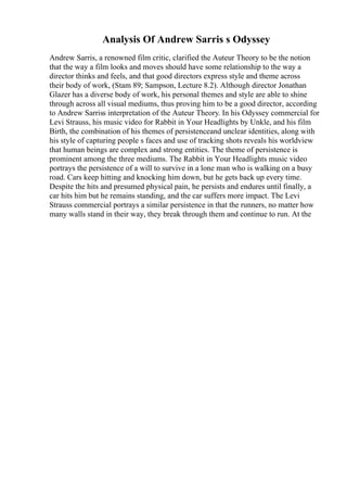 Analysis Of Andrew Sarris s Odyssey
Andrew Sarris, a renowned film critic, clarified the Auteur Theory to be the notion
that the way a film looks and moves should have some relationship to the way a
director thinks and feels, and that good directors express style and theme across
their body of work, (Stam 89; Sampson, Lecture 8.2). Although director Jonathan
Glazer has a diverse body of work, his personal themes and style are able to shine
through across all visual mediums, thus proving him to be a good director, according
to Andrew Sarriss interpretation of the Auteur Theory. In his Odyssey commercial for
Levi Strauss, his music video for Rabbit in Your Headlights by Unkle, and his film
Birth, the combination of his themes of persistenceand unclear identities, along with
his style of capturing people s faces and use of tracking shots reveals his worldview
that human beings are complex and strong entities. The theme of persistence is
prominent among the three mediums. The Rabbit in Your Headlights music video
portrays the persistence of a will to survive in a lone man who is walking on a busy
road. Cars keep hitting and knocking him down, but he gets back up every time.
Despite the hits and presumed physical pain, he persists and endures until finally, a
car hits him but he remains standing, and the car suffers more impact. The Levi
Strauss commercial portrays a similar persistence in that the runners, no matter how
many walls stand in their way, they break through them and continue to run. At the
 