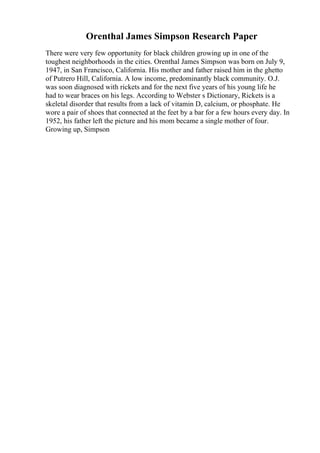 Orenthal James Simpson Research Paper
There were very few opportunity for black children growing up in one of the
toughest neighborhoods in the cities. Orenthal James Simpson was born on July 9,
1947, in San Francisco, California. His mother and father raised him in the ghetto
of Putrero Hill, California. A low income, predominantly black community. O.J.
was soon diagnosed with rickets and for the next five years of his young life he
had to wear braces on his legs. According to Webster s Dictionary, Rickets is a
skeletal disorder that results from a lack of vitamin D, calcium, or phosphate. He
wore a pair of shoes that connected at the feet by a bar for a few hours every day. In
1952, his father left the picture and his mom became a single mother of four.
Growing up, Simpson
 