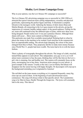Media; Levi Jeans Campaign Essay
Why in your opinion, was the Levi Strauss 501 campaign so successful?
The Levi Strauss 501 advertising campaign was so successful in 1984 1990 as it
attracted the typical American teens selling independence, sexuality and physical
good looks, representing the perfect figure and body. It illustrated a complete
lifestyle to the teenagers world. Admiring the fantasy of idols James Dean and
Marlon Brando, all connecting to the Levi guys (jeans) in the adverts, giving the
impression of a sensual, healthy radiant aspect, to the gazed audience. Falling for the
act, teens still continued to buy the different types of jeans, whilst new ideas were
being designed. People realise now it was just a pretence illusion. Although these
shams still occur ... Show more content on Helpwriting.net ...
This particular one reads Now available stonewashed! Relating back to when he
places the stones in the machine to be washed. Each storyline in the commercials
have an unpredictable ending. The adverts kept changing, the colour of the jeans
changed from blue to black. They purposely did this to make more money because
since World War 11, people had more wealth. The teens had to be in with the latest
fashion.
There is plenty of iconography throughout the adverts. The image of a dark, muscled,
tanned bloke appears in each advert. This independent, sexy guy is in it, as it will
attract more customers to buy the jeans, thinking they will be like him (or the Levi s
girl, who is stunning, free and healthy too). The camera will constantly focus on the
jeans, encouraging you to buy them. American styles emerge in every advert. A
good example is the sunsets. Usually at the end, a car (or Harley Davidson) will
disappear into the sunset leaving with happy thoughts. Or skyscrapers will crop up in
the background reminding you it originated in America!
The red label on the jeans means everything so it is repeated frequently, many big
close ups are used on them. At the beginning of each advertisement music
commences. The song will always relate to that specific advert. The Launderettes
song is by Marvin Gaye, Hurdle Through the Grapevine . The lyrics will constantly
link to the story. This idea of
 