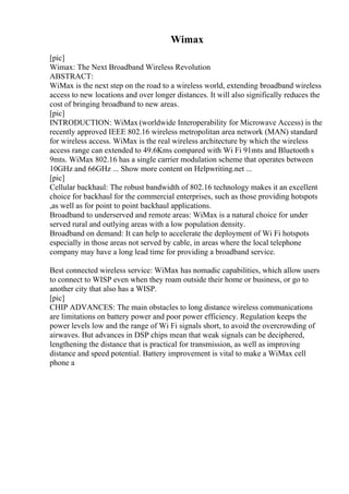 Wimax
[pic]
Wimax: The Next Broadband Wireless Revolution
ABSTRACT:
WiMax is the next step on the road to a wireless world, extending broadband wireless
access to new locations and over longer distances. It will also significally reduces the
cost of bringing broadband to new areas.
[pic]
INTRODUCTION: WiMax (worldwide Interoperability for Microwave Access) is the
recently approved IEEE 802.16 wireless metropolitan area network (MAN) standard
for wireless access. WiMax is the real wireless architecture by which the wireless
access range can extended to 49.6Kms compared with Wi Fi 91mts and Bluetooth s
9mts. WiMax 802.16 has a single carrier modulation scheme that operates between
10GHz and 66GHz ... Show more content on Helpwriting.net ...
[pic]
Cellular backhaul: The robust bandwidth of 802.16 technology makes it an excellent
choice for backhaul for the commercial enterprises, such as those providing hotspots
,as well as for point to point backhaul applications.
Broadband to underserved and remote areas: WiMax is a natural choice for under
served rural and outlying areas with a low population density.
Broadband on demand: It can help to accelerate the deployment of Wi Fi hotspots
especially in those areas not served by cable, in areas where the local telephone
company may have a long lead time for providing a broadband service.
Best connected wireless service: WiMax has nomadic capabilities, which allow users
to connect to WISP even when they roam outside their home or business, or go to
another city that also has a WISP.
[pic]
CHIP ADVANCES: The main obstacles to long distance wireless communications
are limitations on battery power and poor power efficiency. Regulation keeps the
power levels low and the range of Wi Fi signals short, to avoid the overcrowding of
airwaves. But advances in DSP chips mean that weak signals can be deciphered,
lengthening the distance that is practical for transmission, as well as improving
distance and speed potential. Battery improvement is vital to make a WiMax cell
phone a
 