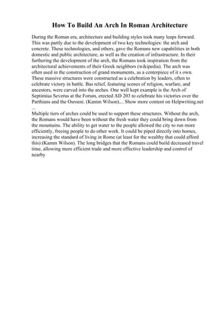 How To Build An Arch In Roman Architecture
During the Roman era, architecture and building styles took many leaps forward.
This was partly due to the development of two key technologies: the arch and
concrete. These technologies, and others, gave the Romans new capabilities in both
domestic and public architecture, as well as the creation of infrastructure. In their
furthering the development of the arch, the Romans took inspiration from the
architectural achievements of their Greek neighbors (wikipedia). The arch was
often used in the construction of grand monuments, as a centerpiece of it s own.
These massive structures were constructed as a celebration by leaders, often to
celebrate victory in battle. Bas relief, featuring scenes of religion, warfare, and
ancestors, were carved into the arches. One well kept example is the Arch of
Septimius Severus at the Forum, erected AD 203 to celebrate his victories over the
Parthians and the Osroeni. (Kamm Wilson).... Show more content on Helpwriting.net
...
Multiple tiers of arches could be used to support these structures. Without the arch,
the Romans would have been without the fresh water they could bring down from
the mountains. The ability to get water to the people allowed the city to run more
efficiently, freeing people to do other work. It could be piped directly into homes,
increasing the standard of living in Rome (at least for the wealthy that could afford
this) (Kamm Wilson). The long bridges that the Romans could build decreased travel
time, allowing more efficient trade and more effective leadership and control of
nearby
 