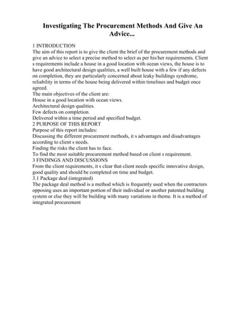 Investigating The Procurement Methods And Give An
Advice...
1 INTRODUCTION
The aim of this report is to give the client the brief of the procurement methods and
give an advice to select a precise method to select as per his/her requirements. Client
s requirements include a house in a good location with ocean views, the house is to
have good architectural design qualities, a well built house with a few if any defects
on completion, they are particularly concerned about leaky buildings syndrome,
reliability in terms of the house being delivered within timelines and budget once
agreed.
The main objectives of the client are:
House in a good location with ocean views.
Architectural design qualities.
Few defects on completion.
Delivered within a time period and specified budget.
2 PURPOSE OF THIS REPORT
Purpose of this report includes:
Discussing the different procurement methods, it s advantages and disadvantages
according to client s needs.
Finding the risks the client has to face.
To find the most suitable procurement method based on client s requirement.
3 FINDINGS AND DISCUSSIONS
From the client requirements, it s clear that client needs specific innovative design,
good quality and should be completed on time and budget.
3.1 Package deal (integrated)
The package deal method is a method which is frequently used when the contractors
opposing uses an important portion of their individual or another patented building
system or else they will be building with many variations in theme. It is a method of
integrated procurement
 