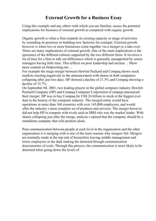 External Growth for a Business Essay
Using this example and any others with which you are familiar, assess the potential
implications for business of external growth as compared with organic growth.
Organic growth is when a firm expands its existing capacity or range of activities
by extending its premises or building new factories for example. External growth
however is when two or more businesses come together via a merger or a take over.
There are many implications of external growth. One of the main implications is the
ignorance of the different cultures supported by the two different firms. It involves a
lot of time for a firm to talk out differences which is generally unsupported by senior
managers having little time. This reflects on poor leadership and unclear ... Show
more content on Helpwriting.net ...
For example the mega merger between Hewlett Packard and Compaq shown stock
markets reacting negatively to the announcement with shares in both companies
collapsing after just two days. HP showed a decline of 21.5% and Compaq showing a
decline of 15.7%.
On September 04, 2001, two leading players in the global computer industry Hewlett
Packard Company (HP) and Compaq Computer Corporation (Compaq) announced
their merger. HP was to buy Compaq for US$ 24 billion in stock in the biggest ever
deal in the history of the computer industry. The merged entity would have
operations in more than 160 countries with over 145,000 employees, and would
offer the industry s most complete set of products and services. The merger however
did not help HP to compete with rivals such as IBM who was the market leader. With
shares collapsing just after the merge, analysis s opined that the company should be a
standalone company that sells printers alone.
Poor communication between people at each level in the organisation and the other
organisation it is merging with is one of the main reasons why mergers fail. Mergers
are normally made at the top end of hierarchies leaving middle management and
lower employees in the dark making the demoted through communication
diseconomies of scale. Through this process, the communication is more likely to be
distorted when going down the levels of
 